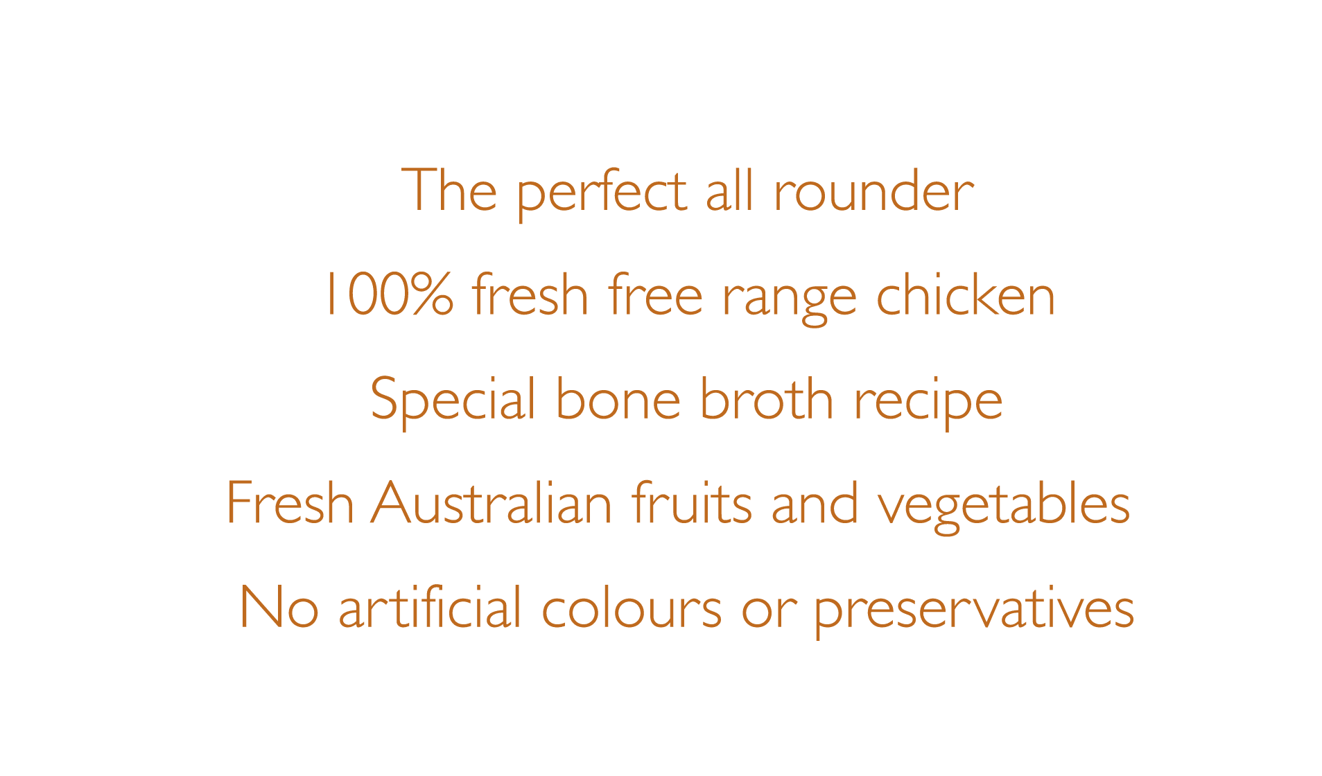 The perfect all rounder, 100% RSPCA fresh Australian chicken, Special bone broth recipe, Fresh Australian fruits and vegetables, No artificial colours or preservatives